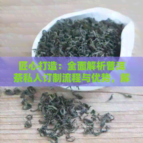 匠心打造：全面解析普洱茶私人订制流程与优势，解答您的所有疑问