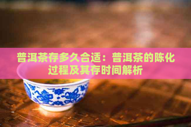 普洱茶存多久合适：普洱茶的陈化过程及其存时间解析