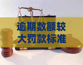 逾期数额较大罚款标准：详细解释及影响因素解析