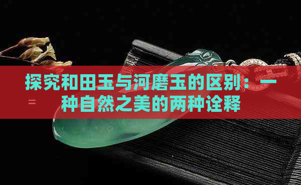 探究和田玉与河磨玉的区别：一种自然之美的两种诠释