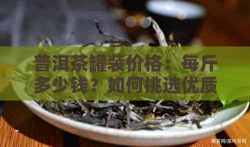 普洱茶罐装价格：每斤多少钱？如何挑选优质茶叶？