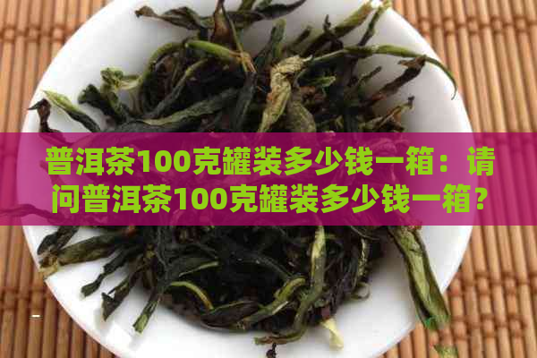 普洱茶100克罐装多少钱一箱：请问普洱茶100克罐装多少钱一箱？