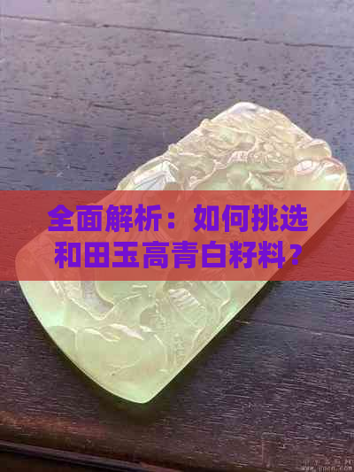 全面解析：如何挑选和田玉高青白籽料？了解选购技巧与注意事项