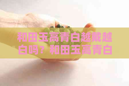 和田玉高青白越戴越白吗？和田玉高青白的特点、价值及区别全解析