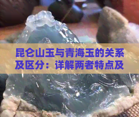 昆仑山玉与青海玉的关系及区分：详解两者特点及产地差异