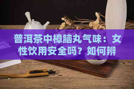 普洱茶中樟脑丸气味：女性饮用安全吗？如何辨别？