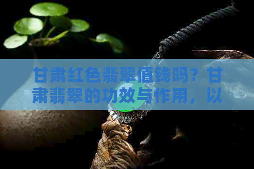 甘肃红色翡翠值钱吗？甘肃翡翠的功效与作用，以及甘肃是否有翡翠原石？