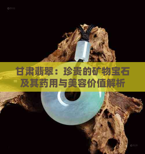 甘肃翡翠：珍贵的矿物宝石及其药用与美容价值解析