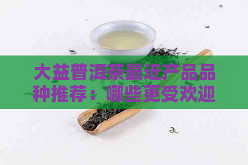 大益普洱茶最近产品品种推荐：哪些更受欢迎？