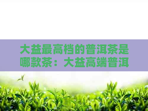 大益更高档的普洱茶是哪款茶：大益高端普洱茶及产品名录详解