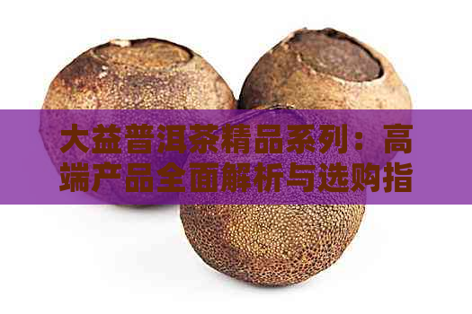 大益普洱茶精品系列：高端产品全面解析与选购指南