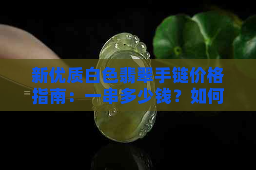 新优质白色翡翠手链价格指南：一串多少钱？如何鉴别真假？