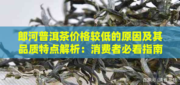 郎河普洱茶价格较低的原因及其品质特点解析：消费者必看指南