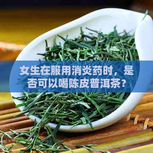 女生在服用消炎药时，是否可以喝陈皮普洱茶？