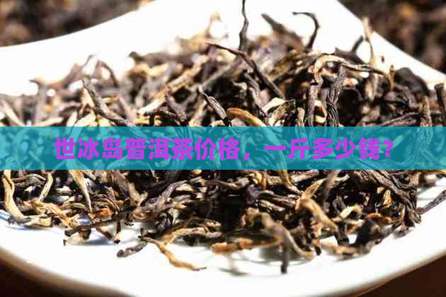 世冰岛普洱茶价格，一斤多少钱？