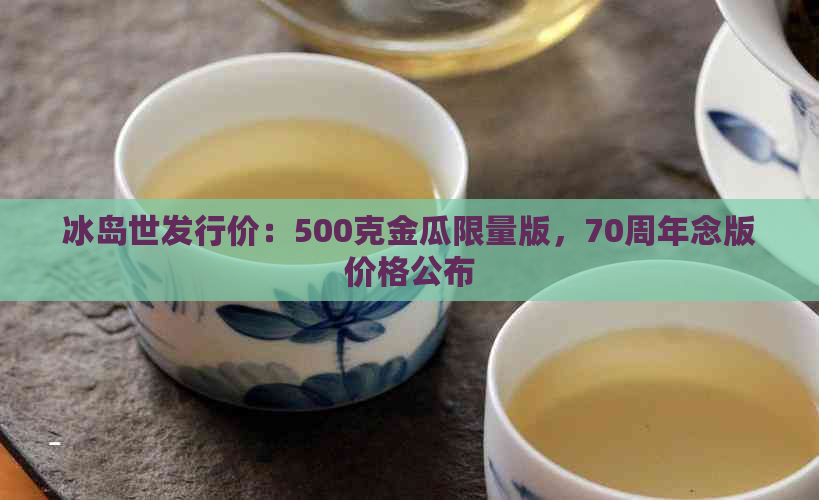 冰岛世发行价：500克金瓜限量版，70周年念版价格公布