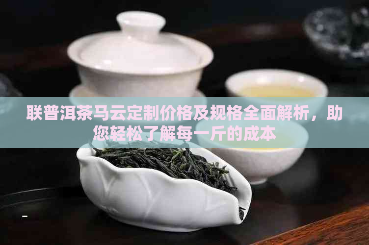 联普洱茶马云定制价格及规格全面解析，助您轻松了解每一斤的成本