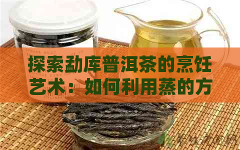 探索勐库普洱茶的烹饪艺术：如何利用蒸的方式提升其独特风味？