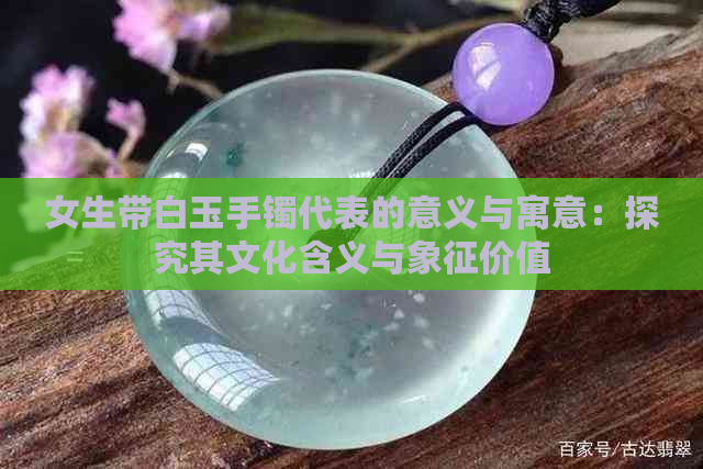 女生带白玉手镯代表的意义与寓意：探究其文化含义与象征价值