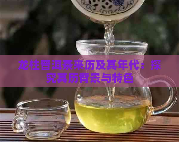 龙柱普洱茶来历及其年代：探究其历背景与特色