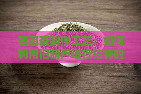 普洱茶制作工艺：如何利用旧葫芦进行独特的普洱茶陈化？