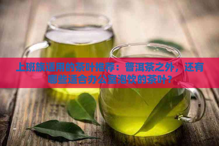 上班族适用的茶叶推荐：普洱茶之外，还有哪些适合泡饮的茶叶？