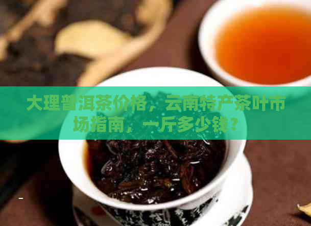 大理普洱茶价格，云南特产茶叶市场指南，一斤多少钱？