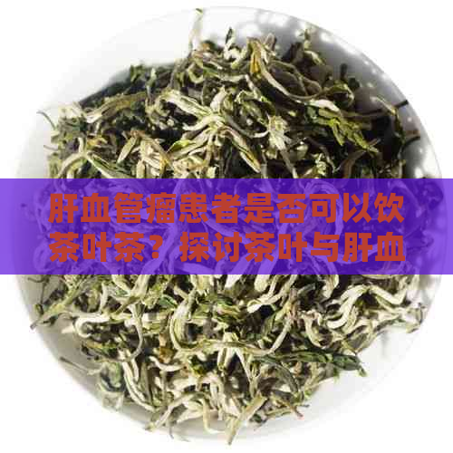 肝血管瘤患者是否可以饮茶叶茶？探讨茶叶与肝血管瘤的关系及适宜的饮用方法