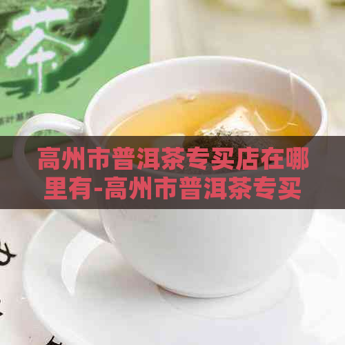 高州市普洱茶专买店在哪里有-高州市普洱茶专买店在哪里有卖