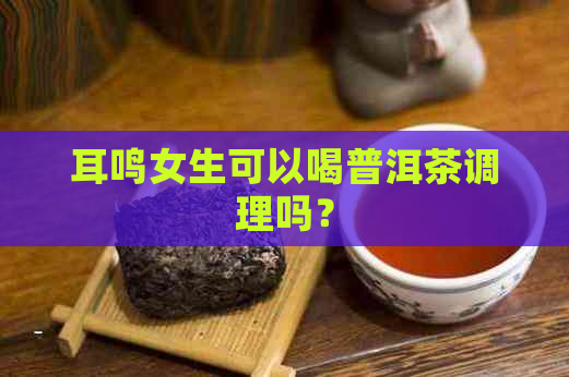 耳鸣女生可以喝普洱茶调理吗？