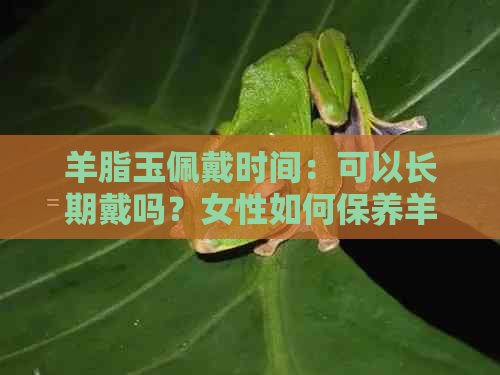 羊脂玉佩戴时间：可以长期戴吗？女性如何保养羊脂玉？