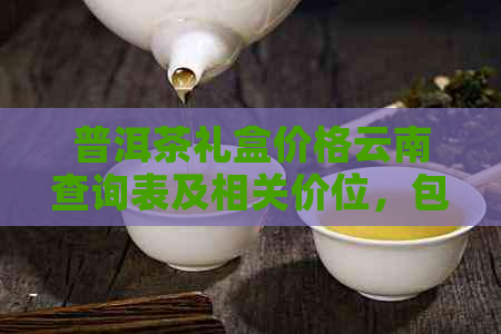 普洱茶礼盒价格云南查询表及相关价位，包含各种普洱茶叶礼盒的价钱。