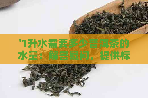 '1升水需要多少普洱茶的水量：解答疑问，提供标准比例'