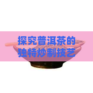 探究普洱茶的独特炒制技艺：从原料选择到工艺流程的深度解析