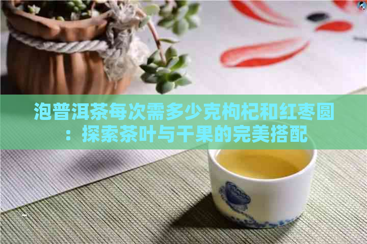 泡普洱茶每次需多少克枸杞和红枣圆：探索茶叶与干果的完美搭配