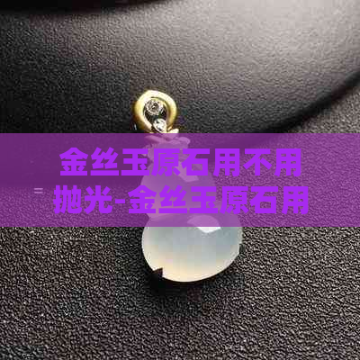 金丝玉原石用不用抛光-金丝玉原石用不用抛光处理