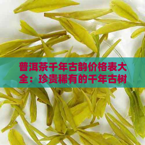 普洱茶千年古韵价格表大全：珍贵稀有的千年古树普洱茶品鉴与选购