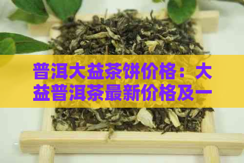 普洱大益茶饼价格：大益普洱茶最新价格及一盒多少钱，357克饼。