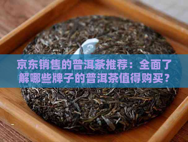 京东销售的普洱茶推荐：全面了解哪些牌子的普洱茶值得购买？