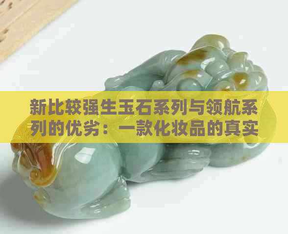 新比较强生玉石系列与领航系列的优劣：一款化妆品的真实体验分享