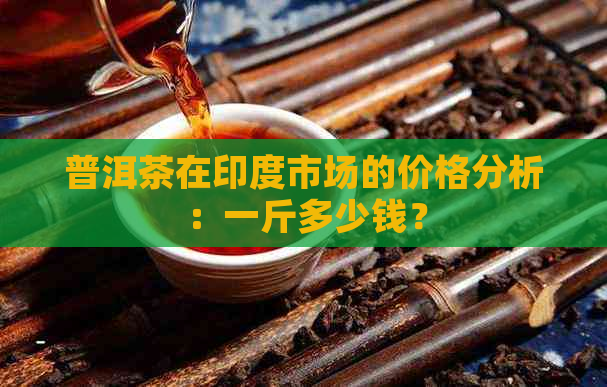 普洱茶在印度市场的价格分析：一斤多少钱？