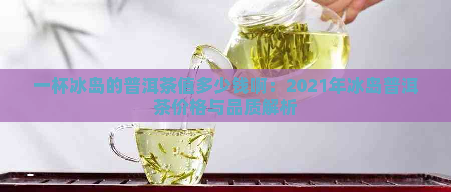 一杯冰岛的普洱茶值多少钱啊：2021年冰岛普洱茶价格与品质解析