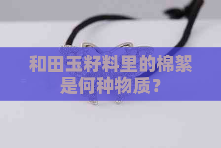 和田玉籽料里的棉絮是何种物质？