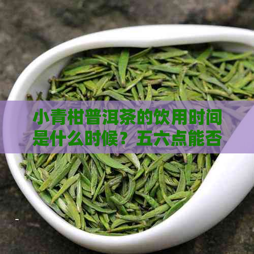 小青柑普洱茶的饮用时间是什么时候？五六点能否喝？为什么？