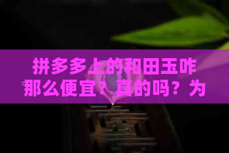 拼多多上的和田玉咋那么便宜？真的吗？为什么那么便宜？籽料是真的吗？