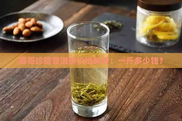 鑫哥珍藏普洱茶价格解析：一斤多少钱？