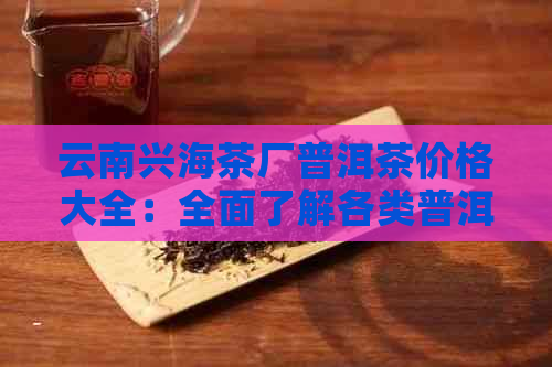 云南兴海茶厂普洱茶价格大全：全面了解各类普洱茶产品及市场价