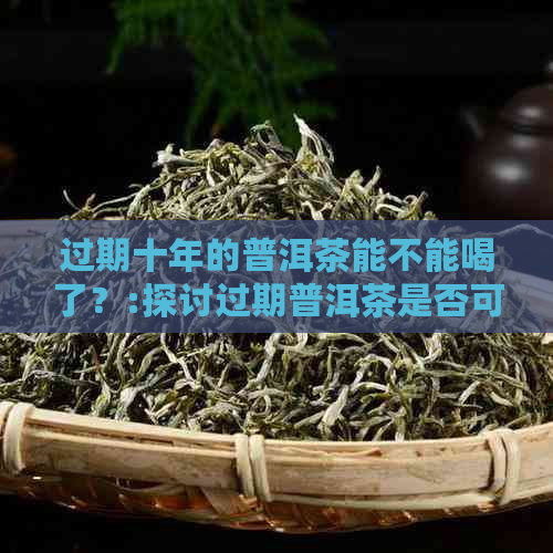 过期十年的普洱茶能不能喝了？:探讨过期普洱茶是否可饮用