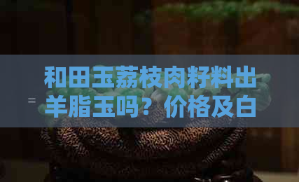 和田玉荔枝肉籽料出羊脂玉吗？价格及白皮荔枝肉和荔枝冻籽料的评估