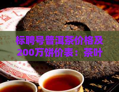 标聘号普洱茶价格及200万饼价表：茶叶信息全解析